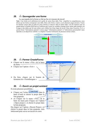 Version août 2013
Premiers pas dans Epi Info 7 40 Louis AYZAC
28. Sauvegarder une forme
La sauvegarde de la forme se fait au fur et à mesure du travail
Note : Une forme est la définition de la grille de saisie d'une table. Pour simplifier la compréhension, nous
dirons qu’une forme correspond à une table. Dans cette forme, il peut y avoir plusieurs pages (écrans). Toutes
les données saisies dans la grille de saisie (forme) se retrouve dans la même table. Lors de l'analyse (qui est
quand même la finalité d'Epi Info ne l'oublions pas!) seule les variables (champ) d'une même table quelque soit
la page et des tables qui lui sont reliées sont visibles lors d'une étape de travail. Donc dans l'exercice, il n’y a
qu'une forme "informations patients" et deux pages "informations patient" et "informations personnelles" pour
répondre à cet objectif de visibilité. Le chapitre 4 montre l'utilisation de plusieurs formes reliées.
29. Fermer CreateForms
Cliquez sur le menu « File » de la barre
de menu
Cliquez sur l’option « Exit »
Ou bien, cliquez sur le bouton de
fermeture de « FormDesigner »
30. Ouvrir un projet existant
Il existe plusieurs possibilités :
Cliquez sur l’icône dans la
barre d’outil et choisir le projet dans la
liste proposée.
ou Cliquez sur le menu « File » de la
barre de menu puis Cliquez sur l’option
« Open project » et choisir le projet dans
la liste proposée.
Ou cliquez sur l’option « Recent Project » et
choisir le projet dans la liste proposée. (très
intéressant pour suivre un travail en cours.
 