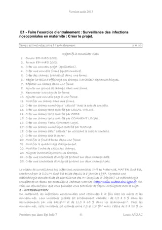 Version août 2013
Premiers pas dans Epi Info 7 41 Louis AYZAC
E1 - Faire l’exercice d’entraînement : Surveillance des infections
nosocomiales en maternité : Créer le projet.
Temps estimé nécessaire à l’entraînement 3 H 30
Objectifs à consolider visés
1. Ouvrir EPI-INFO 2002.
2. Fermer EPI-INFO 2002.
3. Créer un nouveau projet (application).
4. Créer une nouvelle forme (questionnaire).
5. Créer des champs (variables) dans une forme.
6. Régler la taille d'affichage des champs (variables) alphanumériques.
7. Déplacer un champ dans une forme.
8. Ajouter un groupe de champs dans une forme.
9. Renommer une page de la forme
10. Ajouter une nouvelle page à une forme.
11. Modifier un champ dans une forme.
12. Créer un champ numérique " calculé " avec le code de contrôle.
13. Créer un champ texte contrôlé par LEGAL VALUE.
14. Créer un champ texte contrôlé par CODE.
15. Créer un champ texte contrôlé par COMMENT LEGAL.
16. Créer un champ Texte, Comment Legal.
17. Créer un champ numérique contrôlé par RANGE.
18. Créer un champ date " calculé " en utilisant le code de contrôle.
19. Créer un champ case à cocher.
20. Modifier le fond d'écran dans une forme.
21. Modifier le quadrillage d'alignement.
22. Modifier l'ordre de saisie des champs.
23. Aligner automatiquement les champs.
24. Créer une contrainte d'intégrité portant sur deux champs date.
25. Créer une contrainte d'intégrité portant sur deux champs texte.
Le réseau de surveillance des infections nosocomiales (IN) en Maternité, MATER Sud Est,
coordonné par le C.CLIN Sud Est existe depuis le 1° janvier 1997. Il propose une
méthodologie standardisée de surveillance des IN (acquises à l’hôpital) La méthodologie
complète de ce réseau est accessible à l’adresse Internet : http://cclin-sudest.chu-lyon.fr. En
voici un résumé pour que vous puissiez vous entraîner de façon intelligente avec ce sujet.
1 – INTRODUCTION
En maternité, les infections nosocomiales sont retrouvées à la fois chez les mères et les
nouveau-nés. Leur incidence globale est extrêmement variable : de 0,5 à 5 % dans les
accouchements par voie basse1,2,3 et de 11,5 à 65 % dans les césariennes1,4. Chez les
nouveau-nés, cette incidence est estimée entre 0,9 et 1,7 %1,5 mais s'élève de 5 à 25 % en
 