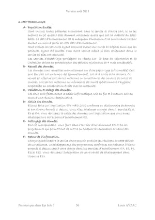 Version août 2013
Premiers pas dans Epi Info 7 50 Louis AYZAC
6-METHODOLOGIE
A- Population étudiée
Sont inclues toutes patientee accouchant dans le service et d’autre part, le ou les
enfants au(x) quel(s) elles donnent naissance quelle que soit la viablilté du (des)
bébés. La date d’accouchement est le marqueur d’inclusion et la surveillance s’exerce
durant un mois à partir de cette date d’accouchement.
Sont exclues les patientes ayant accouché avant leur entrée à l’hôpital ainsi que les
patientes ayant été mutées d’un autre service même si elles reviennent dans le
service où elles ont accouché.
Les services d’obstétrique participent au réseau sur la base du volontariat et de
l’adhésion stricte au protocole pour des périodes minimales de 4 mois consécutifs.
B- Recueil des données.
Les données sont recueillies manuellement sur fiche papier type (cf le modèle) Ceci
peut être fait soit en temps réel (journellement), soit à la sortie de la patiente. Ce
recueil est effectué soit par les médecins ou surveillantes des services de suites de
couches, soit par les médecins ou infirmières de l’unité opérationnelle d’hygiène
hospitalière en collaboration étroite avec la maternité.
C- Validation et codage des données.
Les deux sont faites avant la saisie informatique, soit au fur et à mesure, soit au
cours d’une réunion récapitulative.
D- Saisie des données.
Elle est faite sur l’application EPI INFO 2002 conforme au dictionnaire de données
et aux écrans fournis ci dessus. Vous allez développer ce projet dans l’ exercice E1 et
E3 et E4. Vous réaliserez la saisie des données sur l’application que vous aurez
développée lors de l’exercice d’entraînement E2.
E- Nettoyage des données.
Elle est indispensable : vous ferez dans l’exercice d’entraînement E5 et E6 les
programmes qui permettront de mettre en évidence les anomalies de saisie des
données.
F- Retour de l’information.
Chaque quadrimestre le service devra pouvoir produire les résultats de cette période
de surveillance. Le développement des programmes conformes aux tableaux à blanc
proposés ci dessus sera à votre charge dans les exercices d’entraînement E7, E8, E9,
E11et E12. Vous réaliserez l’intégration de votre travail de développement dans
l’exercice E13.
 
