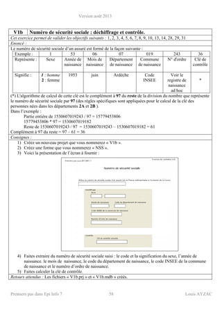 Version août 2013
Premiers pas dans Epi Info 7 58 Louis AYZAC
V1b Numéro de sécurité sociale : déchiffrage et contrôle.
Cet exercice permet de valider les objectifs suivants : 1, 2, 3, 4, 5, 6, 7, 8, 9, 10, 13, 14, 28, 29, 31
Enoncé :
Le numéro de sécurité sociale d’un assuré est formé de la façon suivante :
Exemple : 1 53 06 07 019 243 36
Représente : Sexe Année de
naissance
Mois de
naissance
Département
de naissance
Commune
de naissance
N° d'ordre Clé de
contrôle
Signifie : 1 : homme
2 : femme
1953 juin Ardèche Code
INSEE
Voir le
registre de
naissance
ad hoc
*
(*) L'algorithme de calcul de cette clé est le complément à 97 du reste de la division du nombre que représente
le numéro de sécurité sociale par 97 (des règles spécifiques sont appliquées pour le calcul de la clé des
personnes nées dans les départements 2A et 2B ).
Dans l’exemple :
Partie entière de 1530607019243 / 97 = 15779453806
15779453806 * 97 = 1530607019182
Reste de 1530607019243 / 97 = 1530607019243 – 1530607019182 = 61
Complément à 97 du reste = 97 – 61 = 36
Consignes :
1) Créez un nouveau projet que vous nommerez « V1b ».
2) Créez une forme que vous nommerez « NSS ».
3) Voici la présentation de l’écran à fournir :
4) Faites extraire du numéro de sécurité sociale saisi : le code et la signification du sexe, l’année de
naissance. le mois de naissance, le code du département de naissance, le code INSEE de la commune
de naissance et le numéro d’ordre de naissance.
5) Faites calculer la clé de contrôle.
Retours attendus : Les fichiers « V1b.prj » et « V1b.mdb » créés.
 