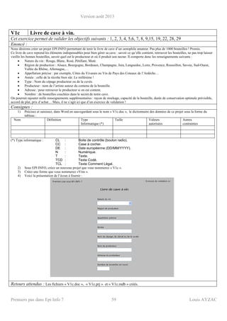 Version août 2013
Premiers pas dans Epi Info 7 59 Louis AYZAC
V1c Livre de cave à vin.
Cet exercice permet de valider les objectifs suivants : 1, 2, 3, 4, 5,6, 7, 8, 9,15, 19, 22, 28, 29
Enoncé :
Nous désirons créer un projet EPI INFO permettant de tenir le livre de cave d’un oenophile amateur. Pas plus de 1000 bouteilles ! Promis.
Ce livre de cave reprend les éléments indispensables pour bien gérer sa cave : savoir ce qu’elle contient, retrouver les bouteilles, ne pas trop laisser
vieillir les bonnes bouteilles, savoir quel est le producteur et où il produit son nectar. Il comporte donc les renseignements suivants :
• Nature du vin : Rouge, Blanc, Rosé, Pétillant, Muté.
• Région de production : Alsace, Bourgogne, Bordeaux, Champagne, Jura, Languedoc, Loire, Provence, Roussillon, Savoie, Sud-Ouest,
Vallée du Rhône, Allemagne,…
• Appellation précise : par exemple, Côtes du Vivarais ou Vin de Pays des Coteaux de l’Ardèche…
• Année : celle de la récolte bien sûr. Le millésime !
• Type : Nom du cépage producteur ou de la cuvée.
• Producteur : nom de l’artiste auteur du contenu de la bouteille.
• Adresse : pour retrouver le producteur si on est content.
• Nombre : de bouteilles couchées dans le secret de notre cave.
On pourrait rajouter mille renseignements supplémentaires : rayon de stockage, capacité de la bouteille, durée de conservation optimale prévisible,
accord de plat, prix d’achat… Mais, il ne s’agit ici que d’un exercice de validation !
Consignes :
1) Précisez et saisissez, dans Word en sauvegardant sous le nom « V1c.doc », le dictionnaire des données de ce projet sous la forme du
tableau :
Nom Définition Type
Informatique (*)
Taille Valeurs
autorisées
Autres
contraintes
(*) Type informatique : CL : Boite de contrôle (bouton radio).
CC : Case à cocher.
DE : Date européenne (DD/MM/YYYY).
N : Numérique.
T : Texte.
TCD : Texte Codé.
TCL : Texte Comment Légal.
2) Sous EPI INFO, créez un nouveau projet que vous nommerez « V1c ».
3) Créez une forme que vous nommerez «Vins ».
4) Voici la présentation de l’écran à fournir :
Retours attendus : Les fichiers « V1c.doc », « V1c.prj » et « V1c.mdb » créés.
 