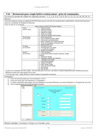 Version août 2013
Premiers pas dans Epi Info 7 60 Louis AYZAC
V1d Restaurant pour couple hétéro exclusivement : prise de commandes.
Cet exercice permet de valider les objectifs suivants : 1, 2, 3, 4, 5, 6, 7, 8, 9, 10, 11, 12, 13, 15, 16, 28, 29, 31
Enoncé :
Vous êtes chargé de monter un applicatif EPI INFO pour que les serveurs du restaurant pour couple hétéro exclusivement puissent
saisir les commandes de Madame et Monsieur
Voici la carte de ce restaurant :
Menu unique à 25,00 € TTC service compris
Entrée
(une au choix)
1 – Tarte au boudin
2 – Salade lyonnaise
3 – Saucisson brioché
4 – Salade de rougets
5 – Aspic de crevettes
6 – Terrine de coquilles Saint Jacques
Plat principal
(un au choix)
1 – Daube provençale
2 – Coq à l’Oberlin pommes vapeur
3 – Choucroute aux jambonneaux
4 – Baron d’agneau avec crique ardéchoise
5 – Turbo au champagne et haricots verts
6 – Moule poulette et riz
Fromage
(un au choix)
1 – Cervelle de canuts
2 – Fromage blanc à la crème
3 – La ronde des biquettes
4 – Plateau de fromages
Dessert
(un au choix)
1 – Tarte aux figues
2 – Coupe Mont Gerbier (Vanille, framboise, myrtille,
chantilly)
3 – Pèches au Cornas
4 – Pissaladou (Gâteau aux marrons)
Boissons (2 au choix)
1 – Saint Péray tranquille
2 – Viognier d’Ardèche
3 – Saint Joseph Rouge
4 – Côtes du Vivarais Rouge
5 – Eau d’Evian
6 – Eau de Vals
La prise de commande doit être rapide : elle sera faite par le serveur*, par table (18 tables disponibles) pour Madame puis pour
Monsieur à partir des codes portés sur la carte.
* Les serveurs sont : André, Benoît, Corinne, Daniel, Emmanuelle, Françoise.
Consignes :
1) Créez un nouveau projet que vous nommerez « V1d ».
2) Créez une forme que vous nommerez « Commande ».
3) La forme comportera deux pages, une pour Madame et une pour Monsieur, qui seront identiques à l’exception du sous titre
4) Voici la présentation de l’écran des pages à fournir :
Retours attendus : Les fichiers « V1d.prj » et « V1d.mdb » créés.
 