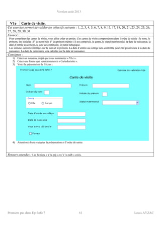 Version août 2013
Premiers pas dans Epi Info 7 61 Louis AYZAC
V1e Carte de visite.
Cet exercice permet de valider les objectifs suivants : 1, 2, 3, 4, 5, 6, 7, 8, 9, 13, 17, 18, 20, 21, 23, 24, 25, 26,
27, 28, 29, 30, 31
Enoncé :
Pour compléter des cartes de visite, vous allez créer un projet. Ces cartes de visite comprendront dans l’ordre de saisie : le nom, le
prénom, les initiales (1° du nom puis 1° du prénom même s’il est composé), le genre, le statut matrimonial, la date de naissance, la
date d’entrée au collège, la date de centenaire, le statut tabagique.
Les initiales seront contrôlées sur le nom et le prénom. La date d’entrée au collège sera contrôlée pour être postérieure à la date de
naissance. La date de centenaire sera calculée sur la date de naissance.
Consignes :
1) Créez un nouveau projet que vous nommerez « V1e ».
2) Créez une forme que vous nommerez « Cartedevisite ».
3) Voici la présentation de l’écran :
4) Attention à bien respecter la présentation et l’ordre de saisie.
Retours attendus : Les fichiers « V1e.prj » et« V1e.mdb » créés.
 