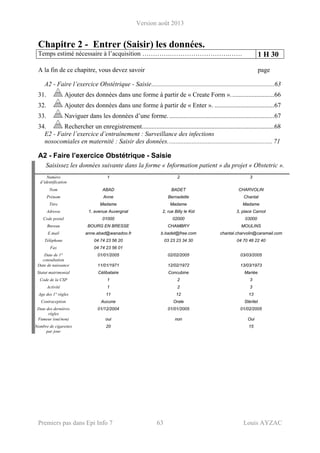 Version août 2013
Premiers pas dans Epi Info 7 63 Louis AYZAC
Chapitre 2 - Entrer (Saisir) les données.
Temps estimé nécessaire à l’acquisition ………….……………………….…… 1 H 30
A la fin de ce chapitre, vous devez savoir page
A2 - Faire l’exercice Obstétrique - Saisie............................................................................63 
31.  Ajouter des données dans une forme à partir de « Create Form »...........................66 
32.  Ajouter des données dans une forme à partir de « Enter ». .....................................67 
33.  Naviguer dans les données d’une forme. .................................................................67 
34.  Rechercher un enregistrement..................................................................................68 
E2 - Faire l’exercice d’entraînement : Surveillance des infections
nosocomiales en maternité : Saisir des données................................................................. 71
A2 - Faire l’exercice Obstétrique - Saisie
Saisissez les données suivante dans la forme « Information patient » du projet « Obstetric ».
Numéro
d’identification
1 2 3
Nom ABAD BADET CHARVOLIN
Prénom Anne Bernadette Chantal
Titre Madame Madame Madame
Adresse 1, avenue Auvergnat 2, rue Billy le Kid 3, place Carnot
Code postal 01000 02000 03000
Bureau BOURG EN BRESSE CHAMBRY MOULINS
E.mail anne.abad@wanadoo.fr b.badet@free.com chantal.charvolin@caramail.com
Téléphone 04 74 23 56 20 03 23 23 34 30 04 70 46 22 40
Fax 04 74 23 56 01
Date de 1°
consultation
01/01/2005 02/02/2005 03/03/2005
Date de naissance 11/01/1971 12/02/1972 13/03/1973
Statut matrimonial Célibataire Concubine Mariée
Code de la CSP 1 2 3
Activité 1 2 3
Age des 1° règles 11 12 13
Contraception Aucune Orale Stérilet
Date des dernières
règles
01/12/2004 01/01/2005 01/02/2005
Fumeur (oui/non) oui non Oui
Nombre de cigarettes
par jour
20 15
 