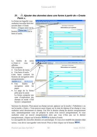 Version août 2013
Premiers pas dans Epi Info 7 66 Louis AYZAC
31. Ajouter des données dans une forme à partir de « Create
Form ».
La forme sur laquelle vous
souhaitez travailler doit être
ouverte dans « Create
Form ». Cliquez alors sur le
bouton de la
barre d’outils.
La fenêtre de saisie
(« Enter ») vous est
affichée.
Elle comporte
• Une barre de menu.
• Une barre d’outils.
Cette barre contient les
boutons de navigation entre
enregistrements :
• Une fenêtre de
navigation entre les
pages.
• La page de la forme
prête pour la saisie
La forme comporte une
zone d’explication des
champs en mode « Full
Screen » uniquement
Saisissez les données. Pour passer au champ suivant, appuyez sur la touche « Tabulation » ou
sur la touche « Enter ». Vous pouvez aussi cliquer sur la zone de réponse d’un champ si vous
souhaitez saisir directement ce champ. Une fois le dernier champ du dernier enregistrement
saisi, automatiquement vous est proposé la saisie d’un nouvel enregistrement. Si vous
souhaitez créer un nouvel enregistrement alors que vous n’êtes pas sur le dernier
enregistrement , cliquez sur le bouton de la barre d’outils.
La sauvegarde des nouvelles données est automatique. Si vous avez modifié des données déjà
saisies, vous devez sauvegarder votre travail. Pour ce faire cliquez sur le bouton .
 