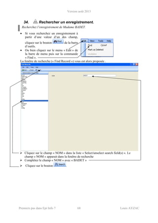 Version août 2013
Premiers pas dans Epi Info 7 68 Louis AYZAC
34. Rechercher un enregistrement.
Recherchez l’enregistrement de Madame BADET.
• Si vous recherchez un enregistrement à
partir d’une valeur d’un des champ,
cliquez sur le bouton de la barre
d’outils.
• Ou bien cliquez sur le menu « Edit » de
la barre de menu puis sur la commande
« Find ».
La fenêtre de recherche (« Find Record ») vous est alors proposée .
Cliquez sur le champ « NOM » dans la liste « Select/unselect search field(s) ». Le
champ « NOM » apparait dans la fenêtre de recherche
Complétez le champ « NOM » avec « BADET »
Cliquez sur le bouton .
 