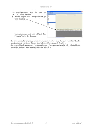 Version août 2013
Premiers pas dans Epi Info 7 69 Louis AYZAC
Les enregistrements dont le nom est
« BADET » sont affichés.
Double cliquez sur l’enregistrement qui
vous intéresse
L’enregistrement est alors affiché dans
l’écran d’entrée des données.
On peut rechercher un enregistrement sur les caractéristiques de plusieurs variables. Il suffit
de sélectionner les divers champs dans la liste « Choose search field(s) ».
On peut utiliser le caractère « * » comme jocker ; Par exemple exemple, « B* » fait affichet
toutes les patientes dont le nom commence par « B ».
 