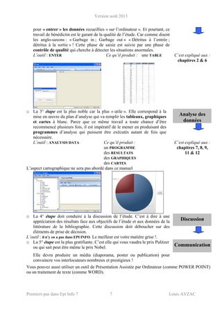 Version août 2013
Premiers pas dans Epi Info 7 7 Louis AYZAC
pour « entrer » les données recueillies « sur l’ordinateur ». Et pourtant, ce
travail de bénédictin est le garant de la qualité de l’étude. Car comme disent
les anglo-saxons : « Garbage in ; Garbage out » « Détritus à l’entrée ;
détritus à la sortie » ! Cette phase de saisie est suivie par une phase de
contrôle de qualité qui cherche à détecter les situations anormales.
L’outil : ENTER Ce qu’il produit : une TABLE C’est expliqué aux :
chapitres 2 & 6
Analyse des
données
o La 3° étape est la plus noble car la plus « utile ». Elle correspond à la
mise en œuvre du plan d’analyse qui va remplir les tableaux, graphiques
et cartes à blanc. Parce que ce même travail a toute chance d’être
recommencé plusieurs fois, il est impératif de le mener en produisant des
programmes d’analyse qui puissent être exécutés autant de fois que
nécessaire.
L’outil : ANALYSIS DATA Ce qu’il produit :
un PROGRAMME
des RESULTATS
des GRAPHIQUES
des CARTES
C’est expliqué aux :
chapitres 7, 8, 9,
11 & 12
L’aspect cartographique ne sera pas abordé dans ce manuel
Discussion
o La 4° étape doit conduire à la discussion de l’étude. C’est à dire à une
appréciation des résultats face aux objectifs de l’étude et aux données de la
littérature de la bibliographie. Cette discussion doit déboucher sur des
éléments de prise de décision.
L’outil : il n’y en a pas dans EPI INFO. Le meilleur est votre matière grise !.
o La 5° étape est la plus gratifiante. C’est elle qui vous vaudra le prix Pulitzer
ou qui sait peut être même le prix Nobel. Communication
Elle devra produire un média (diaporama, poster ou publication) pour
convaincre vos interlocuteurs nombreux et prestigieux !
Vous pouvez aussi utiliser un outil de Présentation Assistée par Ordinateur (comme POWER POINT)
ou un traitement de texte (comme WORD).
 