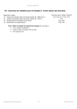Version août 2013
Premiers pas dans Epi Info 7 77 Louis AYZAC
V2 – Exercices de validation pour le Chapitre 2 : Entrer (Saisir des données).
Objectifs à valider Exercices pour valider l’objectif
31. Ajouter des données dans une forme à partir de « Makeview ». V1a, V1b, V1c, V1d , V1e
32. Ajouter des données dans une forme à partir de « Enter ». V2c
33. Naviguer dans les données d’une forme. V2a, V2b
34. Rechercher un enregistrement. V2a, V2b
Pour valider la totalité des objectifs du chapitre 2, vous devez :
• Avoir valider le chapitre 1
• Faire au choix l’exercice V2a ou V2b
• Et l’exercice V2c
 