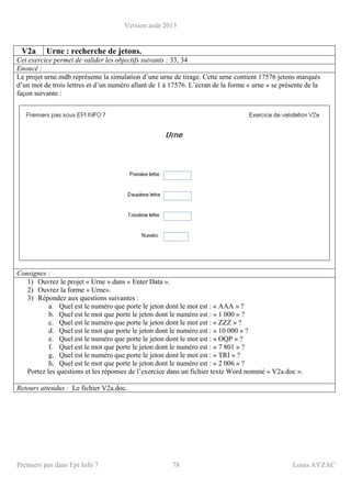Version août 2013
Premiers pas dans Epi Info 7 78 Louis AYZAC
V2a Urne : recherche de jetons.
Cet exercice permet de valider les objectifs suivants : 33, 34
Enoncé :
Le projet urne.mdb représente la simulation d’une urne de tirage. Cette urne contient 17576 jetons marqués
d’un mot de trois lettres et d’un numéro allant de 1 à 17576. L’écran de la forme « urne » se présente de la
façon suivante :
Consignes :
1) Ouvrez le projet « Urne » dans « Enter Data ».
2) Ouvrez la forme « Urne».
3) Répondez aux questions suivantes :
a. Quel est le numéro que porte le jeton dont le mot est : « AAA » ?
b. Quel est le mot que porte le jeton dont le numéro est : « 1 000 » ?
c. Quel est le numéro que porte le jeton dont le mot est : « ZZZ » ?
d. Quel est le mot que porte le jeton dont le numéro est : « 10 000 » ?
e. Quel est le numéro que porte le jeton dont le mot est : « OQP » ?
f. Quel est le mot que porte le jeton dont le numéro est : « 7 801 » ?
g. Quel est le numéro que porte le jeton dont le mot est : « TRI » ?
h. Quel est le mot que porte le jeton dont le numéro est : « 2 006 » ?
Portez les questions et les réponses de l’exercice dans un fichier texte Word nommé « V2a.doc ».
Retours attendus : Le fichier V2a.doc.
 
