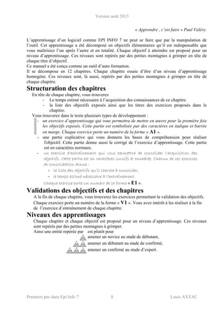 Version août 2013
Premiers pas dans Epi Info 7 8 Louis AYZAC
« Apprendre , c’est faire » Paul Valéry.
L’apprentissage d’un logiciel comme EPI INFO 7 ne peut se faire que par la manipulation de
l’outil. Cet apprentissage a été décomposé en objectifs élémentaires qu’il est indispensable que
vous maîtrisiez l’un après l’autre et en totalité. Chaque objectif à atteindre est proposé pour un
niveau d’apprentissage. Ces niveaux sont repérés par des petites montagnes à grimper en tête de
chaque titre d’objectif.
Ce manuel a été conçu comme un outil d’auto formation.
Il se décompose en 12 chapitres. Chaque chapitre essaie d’être d’un niveau d’apprentissage
homogène. Ces niveaux sont, là aussi, repérés par des petites montagnes à grimper en tête de
chaque chapitre.
Structuration des chapitres
En tête de chaque chapitre, vous trouverez
- Le temps estimé nécessaire à l’acquisition des connaissances de ce chapitre.
- la liste des objectifs exposés ainsi que les titres des exercices proposés dans le
chapitre.
Vous trouverez dans le texte plusieurs types de développement :
- un exercice d’apprentissage qui vous permettra de mettre en œuvre pour la première fois
les objectifs exposés. Cette partie est symbolisée par des caractères en italique et barrée
en marge. Chaque exercice porte un numéro de la forme « A1 ».
- une partie explicative qui vous donnera les bases de compréhension pour réaliser
l'objectif. Cette partie donne aussi le corrigé de l’exercice d’apprentissage. Cette partie
est en caractères normaux.
- un exercice d’entraînement qui vous permettra de consolider l’acquisition des
objectifs. Cette partie est en caractères cursifs et encadrée. Chacun de ces exercices
de consolidation donne :
- la liste des objectifs qu’il cherche à consolider,
- le temps estimé nécessaire à l’entraînement.
Chaque exercice porte un numéro de la forme « E1 ».
Validations des objectifs et des chapitres
A la fin de chaque chapitre, vous trouverez les exercices permettant la validation des objectifs.
Chaque exercice porte un numéro de la forme « V1 ». Vous avez intérêt à les réaliser à la fin
de l’exercice d’entraînement de chaque chapitre.
Niveaux des apprentissages
Chaque chapitre et chaque objectif est proposé pour un niveau d’apprentissage. Ces niveaux
sont repérés par des petites montagnes à grimper.
Ainsi une entité repérée par est plutôt pour
amener un novice au stade de débutant,
amener un débutant au stade de confirmé,
amener un confirmé au stade d’expert.
 