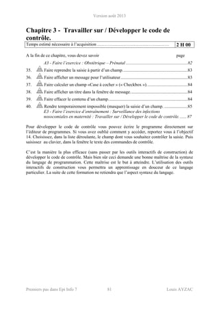 Version août 2013
Premiers pas dans Epi Info 7 81 Louis AYZAC
Chapitre 3 - Travailler sur / Développer le code de
contrôle.
Temps estimé nécessaire à l’acquisition ………….……………………………… 2 H 00
A la fin de ce chapitre, vous devez savoir page
A3 - Faire l’exercice : Obstétrique – Prénatal ........................................................82
35. Faire reprendre la saisie à partir d’un champ...........................................................83
36. Faire afficher un message pour l’utilisateur.............................................................83
37. Faire calculer un champ «Case à cocher » (« Checkbox »).....................................84
38. Faire afficher un titre dans la fenêtre de message....................................................84
39. Faire effacer le contenu d’un champ........................................................................84
40. Rendre temporairement impossible (masquer) la saisie d’un champ. .....................85
E3 - Faire l’exercice d’entraînement : Surveillance des infections
nosocomiales en maternité : Travailler sur / Développer le code de contrôle....... 87
Pour développer le code de contrôle vous pouvez écrire le programme directement sur
l’éditeur de programmes. Si vous avez oublié comment y accéder, reportez vous à l’objectif
14. Choisissez, dans la liste déroulante, le champ dont vous souhaitez contrôler la saisie. Puis
saisissez au clavier, dans la fenêtre le texte des commandes de contrôle.
C’est la manière la plus efficace (sans passer par les outils interactifs de construction) de
développer le code de contrôle. Mais bien sûr ceci demande une bonne maîtrise de la syntaxe
du langage de programmation. Cette maîtrise est le but à atteindre. L’utilisation des outils
interactifs de construction vous permettra un apprentissage en douceur de ce langage
particulier. La suite de cette formation ne retiendra que l’aspect syntaxe du langage.
 