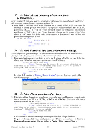 Version août 2013
Premiers pas dans Epi Info 7 84 Louis AYZAC
37. Faire calculer un champ «Case à cocher »
(« Checkbox »).
Mettre en place la troisième règle : « L’indicateur « Plus de trois accouchements » est coché
si le nombre d’ accouchements est plus grand que 3 »
Pour coder la troisième règle, faites la porter sur le champ « NAC » car c’est après la
saisie de ce champ que l’on peut savoir si il y a plus de 3 accouchements. Si c’est le cas,
positionnez « P3AC » à «+» ( sur l’écran interactif, cliquez sur le bouton « Yes ») sinon
positionnez « P3AC » à «-» (sur l’écran interactif, cliquez sur le bouton « No »). Le
champ « P3AC » doit être défini en lecture seulement (« Read only ») pour qu’il ne soit
pas saisi mais simplement affiché.
IF NAC >3 THEN
ASSIGN P3AC = (+)
ELSE
ASSIGN P3AC = (-)
END-IF
38. Faire afficher un titre dans la fenêtre de message.
Mettre en place la quatrième règle : «Le total des naissances vivantes et des morts nés doit
être égal au total des accouchements voie basse et par césarienne »
Pour coder la cinquième règle, faites la porter sur le champ « NMN » car c’est le dernier
champ saisi. Si la règle n’est pas respectée, avertissez l’utilisateur
IF NVN+NMN<>NAVB+NCES THEN
DIALOG "Erreur sur le nombre de naissances vivantes ou
mort-nées ou le nombre d'accouchements voie basse ou par césarienne -
Corrigez" TITLETEXT="Erreur de saisie"
CLEAR NAVB NCES NVN NMN
GOTO NAVB
END
Le rajout de la mention « Titletext="Erreur de saisie" » permet de donner un titre à la
fenêtre de message.
39. Faire effacer le contenu d’un champ.
Puis faites effacer le contenu des champs concernés pour en obliger une ressaisie puis
faites ressaisir « NAVB », « NCES », « NVN » et « NMN ». Autrement dit, faites
reprendre la saisie à « NAVB » :
IF NVN+NMN<>NAVB+NCES THEN
DIALOG "Erreur sur le nombre de naissances vivantes ou
mort-nées ou le nombre d'accouchements voie basse ou par césarienne -
Corrigez" TITLETEXT="Erreur de saisie"
CLEAR NAVB NCES NVN NMN
GOTO NAVB
END
L’effacement du contenu des champs est indispensable avant chaque ressaisie.
Ne pas oubliez de joindre systématiquement les « Clear » nécessaires pour la mise à
blanc des champs avant de faire un « Goto ». Pas de « Goto » sans « Clear ».
 