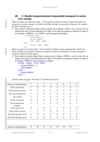 Version août 2013
Premiers pas dans Epi Info 7 85 Louis AYZAC
40. Rendre temporairement impossible (masquer) la saisie
d’un champ.
Mettre en place la cinquième règle : « Si le nombre de bébés vivants est égal au nombre de
naissances vivantes masquer le nombre de bébés décédés à la première semaine et le nombre
de bébés décédés après »
Pour coder la cinquième règle, faites la porter sur le champ « NBV » car c’est une fois ce
champ saisi que l’on peut décider de la règle. Si la règle est respectée, affectez la valeur 0
aux champs « NBMA1 » et « NBM1 » puis masquer ces champs :
IF NBV=NVN THEN
ASSIGN NBM1=0
ASSIGN NBMA1=0
HIDE NBM1 NBMA1
ELSE
UNHIDE NBM1 NBMA1
END
Mettre en place la sixième règle : «Si le nombre de bébés vivants augmenté du nombre de
bébés décédés à la première semaine est égal au nombre de naissances vivantes masquer le
nombre de bébés décédés après »
Pour coder la sixième règle, faites la porter sur le champ « NBM1 » car c’est une fois ce
champ saisi que l’on peut décider de la règle. Si la règle est respectée, affectez la valeur 0
au champ « NBMA1 » puis masquer ce champ :
IF NBV + NBM1 = NVN THEN
Assign NBMA1 = 0
Hide NBMA1
ELSE
Unhide NBMA1
END
Saisissez dans la page « Prenatal » les données suivantes :
Numéro d'identification 1 2 3 4 5 6 7 8
Nb de grossesses 1 3 1 3 3 1 4 1
Nb de fausse-couches 0 1 0 0 0 0 0 0
Nb d’accouchements 1 2 1 3 3 1 4 1
Nb d’AVB 1 2 1 0 0 1 0 1
Nb de césarienne 0 0 0 3 3 0 4 0
Nb de naissances
vivantes
1 1 1 3 2 1 4 1
Nb de morts nés 0 1 0 0 1 0 0 0
Nb de bébés vivants 1 1 1 3 2 1 4 1
Nb de bb décédés la S1 0 0 0 0 0 0 1 0
Nb de bb décédés après 0 0 0 0 0 0 0 0
Numéro d'identification 9 10 11 12 13 14 15
 