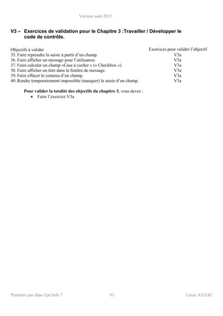 Version août 2013
Premiers pas dans Epi Info 7 93 Louis AYZAC
V3 – Exercices de validation pour le Chapitre 3 :Travailler / Développer le
code de contrôle.
Objectifs à valider Exercices pour valider l’objectif
35. Faire reprendre la saisie à partir d’un champ. V3a
36. Faire afficher un message pour l’utilisateur. V3a
37. Faire calculer un champ «Case à cocher » (« Checkbox »). V3a
38. Faire afficher un titre dans la fenêtre de message. V3a
39. Faire effacer le contenu d’un champ. V3a
40. Rendre temporairement impossible (masquer) la saisie d’un champ. V3a
Pour valider la totalité des objectifs du chapitre 3, vous devez :
• Faire l’exercice V3a
 
