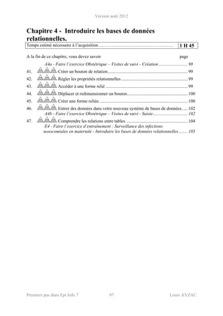 Version août 2012
Premiers pas dans Epi Info 7 97 Louis AYZAC
Chapitre 4 - Introduire les bases de données
relationnelles.
Temps estimé nécessaire à l’acquisition ………….………………………………. 1 H 45
A la fin de ce chapitre, vous devez savoir page
A4a - Faire l’exercice Obstétrique – Visites de suivi - Création.......................... 98 
41.  Créer un bouton de relation....................................................................... 99 
42.  Régler les propriétés relationnelles ........................................................... 99 
43.  Accéder à une forme relié ......................................................................... 99 
44.  Déplacer et redimensionner un bouton...................................................... 100 
45.  Créer une forme reliée............................................................................... 100 
46.  Entrer des données dans votre nouveau système de bases de données..... 102 
A4b - Faire l’exercice Obstétrique – Visites de suivi - Saisie............................... 102 
47.  Comprendre les relations entre tables. ...................................................... 104 
E4 - Faire l’exercice d’entraînement : Surveillance des infections
nosocomiales en maternité - Introduire les bases de données relationnelles........ 105
 