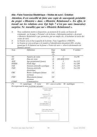 Version août 2012
Premiers pas dans Epi Info 7 98 Louis AYZAC
A4a - Faire l’exercice Obstétrique – Visites de suivi - Création
Attention, il est conseillé de faire une copie de sauvegarde préalable
du projet « Obstetric » dans « Obstetric Relationnel ». En effet, le
travail sur les relations avec Epi Info 7 n’est pas sans (mauvaise)
surprise. Ne travaillez que sur « Obstetric Relationnel ».
Nous souhaitons mettre à disposition, au moment de la saisie, un bouton de
commande sur la page « Prenatal » de la forme « Information patient » du projet
« Obstetric Relationnel » qui permettra, par un simple clic, d’enchaîner la saisie des
visites de suivi.
Le bouton sera en bas à gauche de la forme. Vous l’appellerez «VISUIV».
Le bouton ne sera actif que si le numéro d’identification du patient (ID) est plus
grand que 0. Il chaînera sur la forme « Visites de suivi » selon le dictionnaire de
données suivant :
Nom Définition Type
Info
(*)
Taille V valides
NV Numéro de visite N 2 0 à 99
DV Date de visite D DD-MM-YYYY
AGE Age gestationnel (jours) N 3 0 à 315
POIDS Poids (Kg) N 3.1 0 à 200
TAS Tension artérielle systolique N 3.1 0 à 250
TAD Tension artérielle
diastolique
N 3.1 0 à 150
FBC Bruits cardiaques fœtaux
normaux
CC
FMV Mouvements fœtaux
normaux
CC
COMV Commentaires M
(*) N : numérique T : texte CC : case à cocher M : multiligne
En respectant la mise en forme suivante :
 