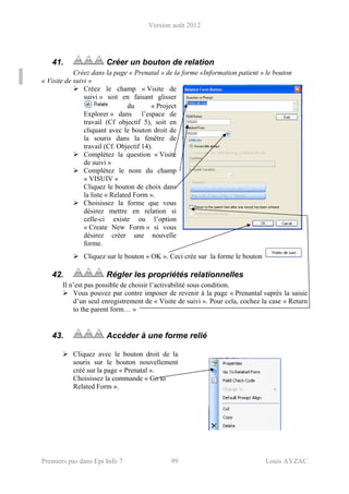 Version août 2012
Premiers pas dans Epi Info 7 99 Louis AYZAC
41. Créer un bouton de relation
Créez dans la page « Prenatal » de la forme «Information patient » le bouton
« Visite de suivi »
Créez le champ « Visite de
suivi » soit en faisant glisser
du « Project
Explorer » dans l’espace de
travail (Cf objectif 5), soit en
cliquant avec le bouton droit de
la souris dans la fenêtre de
travail (Cf. Objectif 14).
Complétez la question « Visite
de suivi »
Complétez le nom du champ
« VISUIV »
Cliquez le bouton de choix dans
la liste « Related Form ».
Choisissez la forme que vous
désirez mettre en relation si
celle-ci existe ou l’option
« Create New Form » si vous
désirez créer une nouvelle
forme.
Cliquez sur le bouton « OK ». Ceci crée sur la forme le bouton
42. Régler les propriétés relationnelles
Il n’est pas possible de choisir l’activabilité sous condition.
Vous pouvez par contre imposer de revenir à la page « Prenantal »après la saisie
d’un seul enregistrement de « Visite de suivi ». Pour cela, cochez la case « Return
to the parent form… »
43. Accéder à une forme relié
Cliquez avec le bouton droit de la
souris sur le bouton nouvellement
créé sur la page « Prenatal ».
Choisissez la commande « Go to
Related Form ».
 