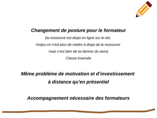 Changement de posture pour le formateur
(la ressource est dispo en ligne sur le net,
l’enjeu ce n’est plus de mettre à dispo de la ressource
mais c’est bien de lui donner du sens)
Classe inversée
Même problème de motivation et d’investissement
à distance qu’en présentiel
Accompagnement nécessaire des formateurs
 
