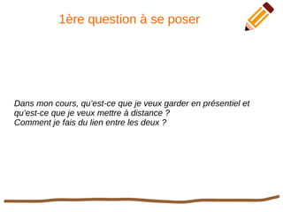1ère question à se poser
Dans mon cours, qu’est-ce que je veux garder en présentiel et
qu’est-ce que je veux mettre à distance ?
Comment je fais du lien entre les deux ?
 