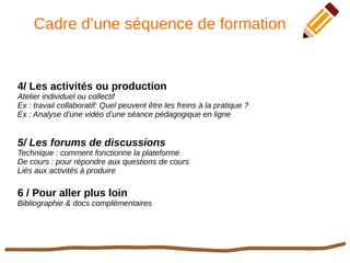 Cadre d’une séquence de formation
4/ Les activités ou production
Atelier individuel ou collectif
Ex : travail collaboratif: Quel peuvent être les freins à la pratique ?
Ex : Analyse d’une vidéo d’une séance pédagogique en ligne
5/ Les forums de discussions
Technique : comment fonctionne la plateforme
De cours : pour répondre aux questions de cours
Liés aux activités à produire
6 / Pour aller plus loin
Bibliographie & docs complémentaires
 
