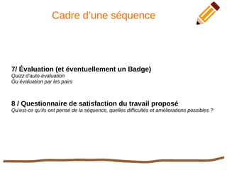 Cadre d’une séquence
7/ Évaluation (et éventuellement un Badge)
Quizz d’auto-évaluation
Ou évaluation par les pairs
8 / Questionnaire de satisfaction du travail proposé
Qu’est-ce qu’ils ont pensé de la séquence, quelles difficultés et améliorations possibles ?
 