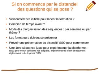 Si on commence par le distanciel
des questions qui se pose ?
● Visioconférence initiale pour lancer la formation ?
● Combien de temps avant ?
● Modalités d’organisation des séquences : par semaine ou par
thème ?
● Les formateurs doivent se présenter
● Prévoir une présentation du dispositif SSO pour commencer
● Une 1ère séquence juste pour expérimenter la plateforme :
quizz pour mieux connaître nos stagiaire, expérimenter le forum et document
réglementaire du dispositif SSO
 