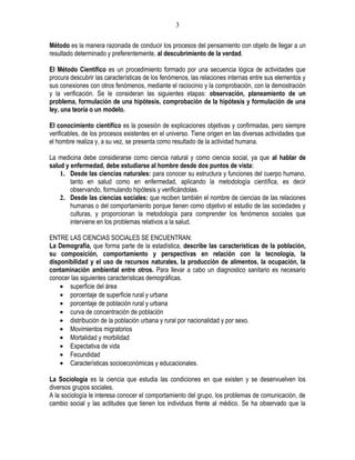 3

Método es la manera razonada de conducir los procesos del pensamiento con objeto de llegar a un
resultado determinado y preferentemente, al descubrimiento de la verdad.

El Método Científico es un procedimiento formado por una secuencia lógica de actividades que
procura descubrir las características de los fenómenos, las relaciones internas entre sus elementos y
sus conexiones con otros fenómenos, mediante el raciocinio y la comprobación, con la demostración
y la verificación. Se le consideran las siguientes etapas: observación, planeamiento de un
problema, formulación de una hipótesis, comprobación de la hipótesis y formulación de una
ley, una teoría o un modelo.

El conocimiento científico es la posesión de explicaciones objetivas y confirmadas, pero siempre
verificables, de los procesos existentes en el universo. Tiene origen en las diversas actividades que
el hombre realiza y, a su vez, se presenta como resultado de la actividad humana.

La medicina debe considerarse como ciencia natural y como ciencia social, ya que al hablar de
salud y enfermedad, debe estudiarse al hombre desde dos puntos de vista:
    1. Desde las ciencias naturales: para conocer su estructura y funciones del cuerpo humano,
        tanto en salud como en enfermedad, aplicando la metodología científica, es decir
        observando, formulando hipótesis y verificándolas.
    2. Desde las ciencias sociales: que reciben también el nombre de ciencias de las relaciones
        humanas o del comportamiento porque tienen como objetivo el estudio de las sociedades y
        culturas, y proporcionan la metodología para comprender los fenómenos sociales que
        interviene en los problemas relativos a la salud.

ENTRE LAS CIENCIAS SOCIALES SE ENCUENTRAN:
La Demografía, que forma parte de la estadística, describe las características de la población,
su composición, comportamiento y perspectivas en relación con la tecnología, la
disponibilidad y el uso de recursos naturales, la producción de alimentos, la ocupación, la
contaminación ambiental entre otros. Para llevar a cabo un diagnostico sanitario es necesario
conocer las siguientes características demográficas.
    • superficie del área
    • porcentaje de superficie rural y urbana
    • porcentaje de población rural y urbana
    • curva de concentración de población
    • distribución de la población urbana y rural por nacionalidad y por sexo.
    • Movimientos migratorios
    • Mortalidad y morbilidad
    • Expectativa de vida
    • Fecundidad
    • Características socioeconómicas y educacionales.

La Sociología es la ciencia que estudia las condiciones en que existen y se desenvuelven los
diversos grupos sociales.
A la sociología le interesa conocer el comportamiento del grupo, los problemas de comunicación, de
cambio social y las actitudes que tienen los individuos frente al médico. Se ha observado que la
 