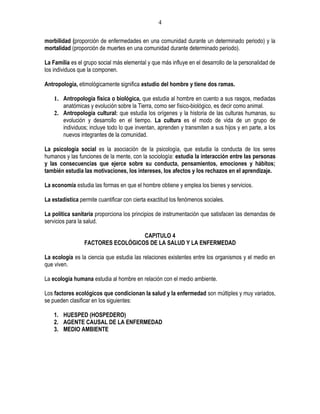 4

morbilidad (proporción de enfermedades en una comunidad durante un determinado periodo) y la
mortalidad (proporción de muertes en una comunidad durante determinado periodo).

La Familia es el grupo social más elemental y que más influye en el desarrollo de la personalidad de
los individuos que la componen.

Antropología, etimológicamente significa estudio del hombre y tiene dos ramas.

    1. Antropología física o biológica, que estudia al hombre en cuento a sus rasgos, mediadas
       anatómicas y evolución sobre la Tierra, como ser físico-biológico, es decir como animal.
    2. Antropología cultural: que estudia los orígenes y la historia de las culturas humanas, su
       evolución y desarrollo en el tiempo. La cultura es el modo de vida de un grupo de
       individuos; incluye todo lo que inventan, aprenden y transmiten a sus hijos y en parte, a los
       nuevos integrantes de la comunidad.

La psicología social es la asociación de la psicología, que estudia la conducta de los seres
humanos y las funciones de la mente, con la sociología: estudia la interacción entre las personas
y las consecuencias que ejerce sobre su conducta, pensamientos, emociones y hábitos;
también estudia las motivaciones, los intereses, los afectos y los rechazos en el aprendizaje.

La economía estudia las formas en que el hombre obtiene y emplea los bienes y servicios.

La estadística permite cuantificar con cierta exactitud los fenómenos sociales.

La política sanitaria proporciona los principios de instrumentación que satisfacen las demandas de
servicios para la salud.

                                   CAPITULO 4
                 FACTORES ECOLÓGICOS DE LA SALUD Y LA ENFERMEDAD

La ecología es la ciencia que estudia las relaciones existentes entre los organismos y el medio en
que viven.

La ecología humana estudia al hombre en relación con el medio ambiente.

Los factores ecológicos que condicionan la salud y la enfermedad son múltiples y muy variados,
se pueden clasificar en los siguientes:

    1. HUESPED (HOSPEDERO)
    2. AGENTE CAUSAL DE LA ENFERMEDAD
    3. MEDIO AMBIENTE
 