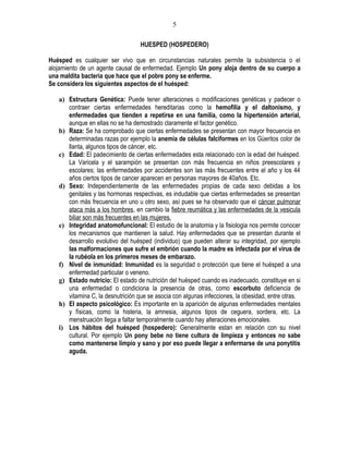 5

                                   HUESPED (HOSPEDERO)

Huésped es cualquier ser vivo que en circunstancias naturales permite la subsistencia o el
alojamiento de un agente causal de enfermedad. Ejemplo Un pony aloja dentro de su cuerpo a
una maldita bacteria que hace que el pobre pony se enferme.
Se considera los siguientes aspectos de el huésped:

   a) Estructura Genética: Puede tener alteraciones o modificaciones genéticas y padecer o
      contraer ciertas enfermedades hereditarias como la hemofilia y el daltonismo, y
      enfermedades que tienden a repetirse en una familia, como la hipertensión arterial,
      aunque en ellas no se ha demostrado claramente el factor genético.
   b) Raza: Se ha comprobado que ciertas enfermedades se presentan con mayor frecuencia en
      determinadas razas por ejemplo la anemia de células falciformes en los Güeritos color de
      llanta, algunos tipos de cáncer, etc.
   c) Edad: El padecimiento de ciertas enfermedades esta relacionado con la edad del huésped.
      La Varicela y el sarampión se presentan con más frecuencia en niños preescolares y
      escolares; las enfermedades por accidentes son las más frecuentes entre el año y los 44
      años ciertos tipos de cancer aparecen en personas mayores de 40años. Etc.
   d) Sexo: Independientemente de las enfermedades propias de cada sexo debidas a los
      genitales y las hormonas respectivas, es indudable que ciertas enfermedades se presentan
      con más frecuencia en uno u otro sexo, así pues se ha observado que el cáncer pulmonar
      ataca más a los hombres, en cambio la fiebre reumática y las enfermedades de la vesicula
      biliar son más frecuentes en las mujeres.
   e) Integridad anatomofuncional: El estudio de la anatomia y la fisiologia nos permite conocer
      los mecanismos que mantienen la salud. Hay enfermedades que se presentan durante el
      desarrollo evolutivo del huésped (individuo) que pueden alterar su integridad, por ejemplo
      las malformaciones que sufre el embrión cuando la madre es infectada por el virus de
      la rubéola en los primeros meses de embarazo.
   f) Nivel de inmunidad: Inmunidad es la seguridad o protección que tiene el huésped a una
      enfermedad particular o veneno.
   g) Estado nutricio: El estado de nutrición del huésped cuando es inadecuado, constituye en si
      una enfermedad o condiciona la presencia de otras, como escorbuto deficiencia de
      vitamina C, la desnutrición que se asocia con algunas infecciones, la obesidad, entre otras.
   h) El aspecto psicológico: Es importante en la aparición de algunas enfermedades mentales
      y físicas, como la histeria, la amnesia, algunos tipos de ceguera, sordera, etc. La
      menstruación llega a faltar temporalmente cuando hay alteraciones emocionales.
   i) Los hábitos del huésped (hospedero): Generalmente estan en relación con su nivel
      cultural. Por ejemplo Un pony bebe no tiene cultura de limpieza y entonces no sabe
      como mantenerse limpio y sano y por eso puede llegar a enfermarse de una ponytitis
      aguda.
 