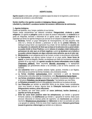 6

                                        AGENTE CAUSAL

Agente causal es todo poder, principio o sustancia capaz de actuar en el organismo y será nocivo si
su presencia da comienzo a una enfermedad.

Gordon clasifica a los agentes causales en biologicos, fisicos y quimicos.
Lilienfeld A y Lilienfeld D. consideran tambien los excesos o deficiencias de nutrimientos.

1.- Agentes biológicos
Pueden ser bacterias, virus, hongos, parásitos y/o sus toxinas.
Poseen ciertas caracteristicas que debemos considerar: Patogenicidad, virulencia y poder
antigénico. Un agente es patogeno cuando es capaz de producir enfermedad. La virulencia es el
grado de malignidad, toxicidad o infectividad de un agente causal. El poder antigénico es la
capacidad que tienen los agentes biológicos par provocar en el huésped la respuesta inmune.
     a) Bacterias. Forman un grupo heterogéneo de microorganismos, los más pequeños mide
        entre 0.2 y 2micras de diámetro y pertenecen al reino de los protista inferiores. Se
        distinguen porque tienen una organización muy simple. Se han clasificado de acuerdo con
        su respuesta a la coloración de Gram que se basa en la estructura de su pared celular;
        se pueden dividir en Gram Positivas cuando retienen el complejo cristal violeta-yodo y
        permanecen de color azul, en el Gram negativas cuando se decoloran con el alcoho y
        se pueden colorear después con algun colorante como safranina, que es el color rojo.
     b) Mixobacterias no son patógenas para el ser humano, es decir no les producen enfermedad.
     c) La Espiroquetas, que algunos autores incluyen en un grupo aparte, tienen forma de
        espiral, su pared es delgada y flexible y se desplazan por medio de movimientos ondulantes
        alrededor de su eje mayor; son agentes causales de ciertas enfemedades como la sífilis
        (Treponema pallidum), fiebre recurrente (Borrelia recurrentes) y la leptospirosis
        (Leptospira) que generalmente afectan a los animales y solo en forma ocasional a los
        hombres.
     d) Las eubacterias tienen su paredes celulares rígidas, gruesas, inmóviles o con flagelos;
        entre éstas se encuentran las formas miceliales y las unicelulares simples.
     e) La formas miceliales (actinomicelos) tienen crecimiento a partir de filamentos
        arborescentes; entre ellas están las micobacterias, como Mycobacterium leprae (lepra).
     f) Las formas unicelulares simples comprenden los parásitos intracelulares obligados como
        el del género Rickettsia y los del genero Chlamydia. Y las bacterias que viven libres.
     g) La Rickettsia prowazekii produce el tifo epidémico transmitido por la picadura del piojo.
     h) Las Chlamydiae que también se desarrollan dentro de las células, fueron consideradas
        como virus durante un tiempo. Algunos tipos de Chlamydia trachomatis producen el
        linfogranuloma venéreo y otras infecciones.
     i) Las bacterias que viven libres pueden ser cocos (esfericas), bacilos (bastones), y
        espirilos (en forma de espiral).
     j) Entre los cocos Gram positivos estan los estreptococos, que tienden a agruparse
        formando cadenas y los estafilococos que tienden a agruparse en racimos. Estos cocos
        provocan infecciones en diversas partes del organismo. Los neumococos que producen
        neumonía (Streptococcus pneumoniae) son diplococos es decir se acomodan por pares
        y se agrupan en cadenas. Entre los cocos Gram negativos esta la Neisseria gonorrhoeae
        (causan la gonorrea o blenorragia) que también es un diplococo.
 