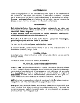 8

                                     AGENTES QUIMICOS

Dentro de este grupo existe una gran variedad de compuestos, algunos de ellos tan diferentes en
sus caracteristicas y aplicaciones como el plomo y los medicamentos, el arsénico y los gases
tóxicos. A pesar de que una clasificación adecuada va más alla de dos categorías muy amplias:
fármacos y sustancias toxicas con el objeto de tratar de incluir a los mas importantes. La
deficiciencia de una vitamina se conoce como hipovitaminosis o avitaminosis.

                                       MEDIO AMBIENTE

Es la totalidad de factores físicos, químicos, bióticos y socioculturales que rodean a un
individuo o grupo; el medio ambiente es dinámico, está en continuo cambio y hay constantes
interacciones entre sus integrantes.
El medio ambiente natural esta constituido por factores geográficos, meteorológicos,
geológicos y biológicos íntimamente relacionados entre si.

Al resultado de la interaccion de estos cuatro factores – geograficos, meteorologicos,
geologicos y biologicos – se le da el nombre de ecosistema.

Hay cuatro tipos de ecosistemas: bosque, pastizal, desierto y tundra.

El ecosistema acuatico, es básicamente el mismo en toda la Tierra, puede subdividirse en el
ecosistema de Agua dulce y de Agua Salada.

                                    ECOLOGIA HUMANA
La ecologia humana estudia la relacion del hombre con su medio ambiente, sea este natural o
cerado por el mismo.

Una población humana es un grupo de individuos de esta especie.

                   INFLUENCIA DEL MEDIO FISICO EN LOS ORGANISMOS

TEMPERATURA: Los organismos llevan a cabo sus funciones a temperaturas que oscilan entre los
0° y 50°C. Las aves y mamiferos entre ellos el hombre mantienen una temperatura organica mas o
menos constante independientemente de la temperatura del medio ambiente por esta razon se les
llama homeotermos o animales de sangre caliente. Los animales llamados de sangre fria o
poiquilotermos. El hombre tiene una temperatura interior que oscila entre los 36.5°C y los 37°C,
cuando nos encontramos a una temperatura de mas de 25° comenzamos a sentir calor.

LUZ: Es importante porque constituye una fuente de energia para la vida. Con la luz se transforman
los ergosteroles de la piel en Vitamina D (calciferol) que permite fijar el calcio.

ATMOSFERA: Masa de Aire que rodea a la tierra. La presion que ejerce la atm a nivel del mar es de
1kg/cm2. disminuye con la altura y aumenta con la profundidad de los oceanos. El viento es el aire
en movimiento ayuda a regular la humedad, la presion y la temperatura de la atm, pero puede
arrastrar sustancias perjudiciales para la salud.
 