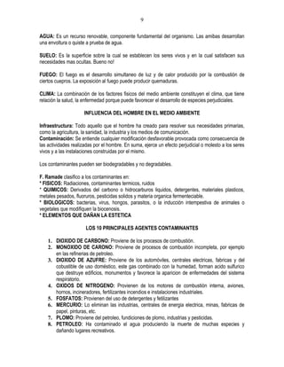 9

AGUA: Es un recurso renovable, componente fundamental del organismo. Las amibas desarrollan
una envoltura o quiste a prueba de agua.

SUELO: Es la superficie sobre la cual se establecen los seres vivos y en la cual satisfacen sus
necesidades mas ocultas. Bueno no!

FUEGO: El fuego es el desarrollo simultaneo de luz y de calor producido por la combustión de
ciertos cuepros. La exposición al fuego puede producir quemaduras.

CLIMA: La combinación de los factores fisicos del medio ambiente constituyen el clima, que tiene
relación la salud, la enfermedad porque puede favorecer el desarrollo de especies perjudiciales.

                      INFLUENCIA DEL HOMBRE EN EL MEDIO AMBIENTE

Infraestructura: Todo aquello que el hombre ha creado para resolver sus necesidades primarias,
como la agricultura, la sanidad, la industria y los medios de comunicación.
Contaminación: Se entiende cualquier modificación desfavorable provocada como consecuencia de
las actividades realizadas por el hombre. En suma, ejerce un efecto perjudicial o molesto a los seres
vivos y a las instalaciones construidas por el mismo.

Los contaminantes pueden ser biodegradables y no degradables.

F. Ramade clasifico a los contaminantes en:
* FISICOS: Radiaciones, contaminantes termicos, ruidos
* QUIMICOS: Derivados del carbono o hidrocarburos liquidos, detergentes, materiales plasticos,
metales pesados, fluoruros, pesticidas solidos y materia organica fermenteciable.
* BIOLOGICOS: bacterias, virus, hongos, parasitos, o la inducción intempestiva de animales o
vegetales que modifiquen la biocenosis.
* ELEMENTOS QUE DAÑAN LA ESTETICA

                      LOS 10 PRINCIPALES AGENTES CONTAMINANTES

    1. DIOXIDO DE CARBONO: Proviene de los procesos de combustión.
    2. MONOXIDO DE CARONO: Proviene de procesos de combustión incompleta, por ejemplo
       en las refinerias de petroleo.
    3. DIOXIDO DE AZUFRE: Proviene de los automóviles, centrales electricas, fabricas y del
       cobustible de uso doméstico, este gas combinado con la humedad, forman acido sulfurico
       que destruye edificios, monumentos y favorece la aparicion de enfermedades del sistema
       respiratorio.
    4. OXIDOS DE NITROGENO: Provienen de los motores de combustión interna, aviones,
       hornos, incineradores, fertilizantes incendios e instalaciones industriales.
    5. FOSFATOS: Provienen del uso de detergentes y fetilizantes
    6. MERCURIO: Lo eliminan las industrias, centrales de energia electrica, minas, fabricas de
       papel, pinturas, etc.
    7. PLOMO: Proviene del petroleo, fundiciones de plomo, industrias y pesticidas.
    8. PETROLEO: Ha contaminado el agua produciendo la muerte de muchas especies y
       dañando lugares recreativos.
 