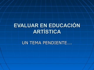 EVALUAR EN EDUCACIÓN
ARTÍSTICA
UN TEMA PENDIENTE….

 