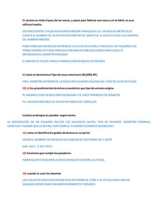 9) a)como se mide el paso de las roscas, y pasos para fabricar una rosca y en la fabric en q se 
utiliza el macho: 
DISTANCIA ENTRE 2 HILOS ADYACENTES MEDIDA PARALELA AL EJE. EN ROSCAS MÉTRICAS SE 
CUENTA EL NUMERO DE HILOS POR CENTÍMETRO DE LONGITUD. EL PASO ES IGUAL A LA INVERSA 
DEL NÚMERO MEDIDO 
PARA FABRICAR UNA ROSCA INTERIOR SE VA A LLEVAR A CABO A TRAVES DE UN TALADRO O UN 
TORNO ADEMAS SE PUEDE EMPEZAR CON MACHOS MAS DELGADOS PARA LUEGO IR 
OBTENIENDO EL DIAMETRO DESEADO 
EL MACHO SE UTILIZA PARA LA FABRICACION DE ROSCAS INTERIORES 
b) como se denomina el tipo de rosca americano SELLERS( NF) 
FINA .DIAMETRO EXTERIOR DE LA ROSCA EN PULGADAS SEGUIDA DEL PASO DE HILOS EN PULGD 
10) a) los procedimientos térmicos y mecánicos que tipo de uniones origina 
Pt-UNIONES FIJASY SE REALIZAN SOLDADURA Y SE HACE POR MEDIO DE REMACHE 
Pm-UNIONES MOVIBLES SE AHCEN POR MEDIO DE TORNILLOS 
b)como se designa un pasador según norma 
LA DESIGNACIÓN DE UN PASADOR INCLUYE LOS SIGUIENTES DATOS: TIPO DE PASADOR, DIÁMETRO NOMINAL, 
LONGITUD Y NORMA QUE LO DEFINE; POR EJEMPLO: PASADOR CILÍNDRICO ∅12X80 DIN7. 
11) como se identifica los grados de dureza en un perno 
SEGÚN EL NUMERO DE ARCOS EN LAS CABEZAS DE LOS PERNO SAE Y ASTM 
EJM: SAE 5 , A 325 TIPO 1 
12) funciones que cumple los pasadores: 
INMOVILIZAR Y ASEGURAR LA POSICION RELATIVA ENTRE LAS PIEZAS 
13) cuando se usan las chavetas 
LAS CHAVETAS SON PIEZAS PRISMATICAS EN FORMA DE CUÑA Y SE UTILIZA PARA FINES DE 
SEGUNDO ORDEN PARA TRANSMITIR MOMENTOS TORSORES. 
 