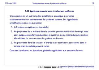 19 février 2003 Systèmes ouverts avec écoulement uniforme 112
5.13 Systèmes ouverts avec écoulement uniforme
On considère ici un autre modèle simplifié qui s’applique à certaines
transformations non permanentes de systèmes ouverts. Les hypothèses
simplificatrices sont les suivantes :
1. la frontière du sytème est immobile ;
2. les propriétés de la matière dans le système peuvent varier dans le temps mais
sont supposées uniformes dans tout le système, ou du moins dans des parties
identifiables du système dont le système est l’union ;
3. les propriétés dans les sections d’entrée et de sortie sont constantes dans le
temps, mais les débits peuvent varier.
Dans ces conditions, les équations générales applicables aux systèmes fermés
JJ J Contents Back I II
Le premier principe de la thermodynamique
 
