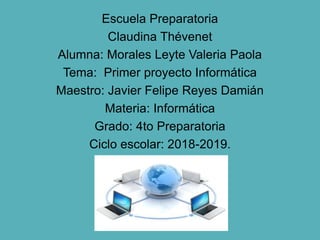 Escuela Preparatoria
Claudina Thévenet
Alumna: Morales Leyte Valeria Paola
Tema: Primer proyecto Informática
Maestro: Javier Felipe Reyes Damián
Materia: Informática
Grado: 4to Preparatoria
Ciclo escolar: 2018-2019.
 