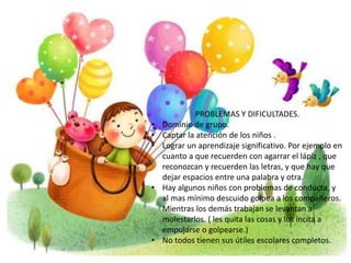 PROBLEMAS Y DIFICULTADES. 
• Dominio de grupo. 
• Captar la atención de los niños . 
• Lograr un aprendizaje significativo. Por ejemplo en 
cuanto a que recuerden con agarrar el lápiz , que 
reconozcan y recuerden las letras, y que hay que 
dejar espacios entre una palabra y otra. 
• Hay algunos niños con problemas de conducta, y 
al mas mínimo descuido golpea a los compañeros. 
Mientras los demás trabajan se levantan a 
molestarlos. ( les quita las cosas y los incita a 
empujarse o golpearse.) 
• No todos tienen sus útiles escolares completos. 
 