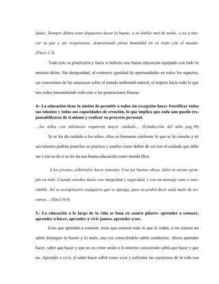 dades. Siempre deben estar dispuestos hacer lo bueno: a no hablar mal de nadie, si no a bus-

car la paz y ser respetuosos, demostrando plena humildad en su trato con el mundo.

(Tito3:1-2)

       Todo esto se practicaría y fuera si hubiera una buena educación equipado con todo lo

anterior dicho. Sin desigualdad, al contrario igualdad de oportunidades en todos los aspectos,

ser conscientes de las amenazas sobre el mundo ambiental natural, el respeto hacia todo lo que

nos rodea transmitiendo todo esto a las generaciones futuras.


4.- La educación tiene la misión de permitir a todos sin excepción hacer fructificar todos
sus talentos y todas sus capacidades de creación, lo que implica que cada uno pueda res-
ponsabilizarse de si mismo y realizar su proyecto personal.

…los niños con talentosos requieren mayor cuidado… (Conducción del niño pag.36)

       Si se les da cuidado a los niños, ellos se formaran conforme lo que se les enseña y en

sus talentos podrán ponerlos en practica y usarlos como deben de ser con el cuidado que debe

ser y eso se da si se les da una buena educación como manda Dios.


        A los jóvenes, exhórtalos hacer sensatos. Con tus buenas obras, dales tu mismo ejem-

plo en todo. Cuando enseñes hazlo con integridad y seguridad, y con un mensaje sano e inta-

chable. Así se avergonzará cualquiera que se oponga, pues no podrá decir nada malo de no-

sotros… (Tito2:6-8)


5.- La educación a lo largo de la vida se basa en cuatro pilares: aprender a conocer,
aprender a hacer, aprender a vivir juntos, aprender a ser.

       Creo que aprender a conocer, tiene que conocer todo lo que lo rodea, si no conoce no

sabrá distinguir lo bueno y lo malo, una vez conociéndolo sabrá conducirse. Ahora aprender

hacer, saber que hacer y que no ya viene unido a lo anterior conociendo sabrá que hacer y que

no. Aprender a vivir, al saber hacer sabrá como vivir y enfrentar las cuestiones de la vida con
 