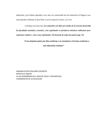 educación y por ultimo aprender a ser, una vez conociendo las tres anteriores el llegara a ser,

será educado conforme lo dice Dios si así lo conoció, lo hizo, y lo vivo.


           Concluyo con esta cita: La comunión con Dios por medio de la oración desarrolla

las facultades mentales y morales, y las espirituales se fortalecen mientras cultivamos pen-

samientos relativos a las cosas espirituales. (El deseado de todas las gentes pág. 51)


          “si nos dejamos guiar por dios conforme a su enseñanza viviremos conforme a

                                  una educación cristiana”




DAMIANA ESTHER IZAGUIRRE CERVANTES
MATRICULA 1060376
LIC.EN LAENSEÑANZA EN EL AREA DE FISICA Y MATEMATICAS
FUNDAMENTOS DE LA EDUCACION
 
