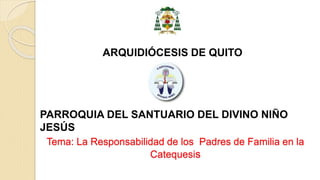 Tema: La Responsabilidad de los Padres de Familia en la
Catequesis
ARQUIDIÓCESIS DE QUITO
PARROQUIA DEL SANTUARIO DEL DIVINO NIÑO
JESÚS
 