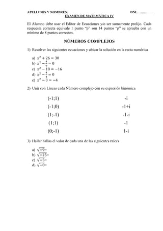 APELLIDOS Y NOMBRES: DNI:………….
EXAMEN DE MATEMÁTICA IV
El Alumno debe usar el Editor de Ecuaciones y/o ser sumamente prolijo. Cada
respuesta correcta equivale 1 punto “p” son 14 puntos “p” se aprueba con un
mínimo de 8 puntos correctos.
NÚMEROS COMPLEJOS
1) Resolver las siguientes ecuaciones y ubicar la solución en la recta numérica
a) 𝑥2
+ 26 = 30
b) 𝑥2
−
4
9
= 0
c) 𝑥2
− 18 = −16
d) 𝑥2
−
4
4
= 0
e) 𝑥2
− 3 = −4
2) Unir con Líneas cada Número complejo con su expresión binómica
(-1;1) -i
(-1;0) -1+i
(1;-1) -1-i
(1;1) -1
(0;-1) 1-i
3) Hallar hallas el valor de cada una de las siguientes raíces
a) √−9=
b) √−25=
c) √−5=
d) √−8=
 