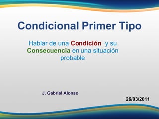 Hablar de una  Condición    y su   Consecuencia  en una situación probable Condicional Primer Tipo 26/03/2011 J. Gabriel Alonso 