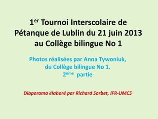 1er Tournoi Interscolaire de
Pétanque de Lublin du 21 juin 2013
au Collège bilingue No 1
Photos réalisées par Anna Tywoniuk,
du Collège bilingue No 1.
2ème partie
Diaporama élaboré par Richard Sorbet, IFR-UMCS
 