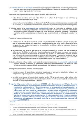 Las nociones básicas de tecnología tienen como objetivo preparar a educandos, ciudadanos y trabajadores
para que sean capaces de comprender las nuevas tecnologías y puedan así prestar apoyo al desarrollo
social y mejorar la productividad económica.
Para cumplir este objetivo, será necesario que los docentes sean capaces de:
• saber dónde, cuándo y cómo se debe utilizar -o no utilizar- la tecnología en las actividades y
presentaciones efectuadas en las aulas;
• conocer el funcionamiento básico del "hardware" y del "software", así como las aplicaciones de actividad,
un navegador, un programa de comunicaciones, programas de presentaciones y aplicaciones de gestión.
El enfoque relativo a la profundización de conocimientos refiere a incrementar la capacidad de los
estudiantes, ciudadanos y trabajadores para añadir valor a la sociedad y la economía, aplicando los
conocimientos de las disciplinas escolares con vistas a resolver problemas complejos y sumamente
prioritarios con los que se tropieza en situaciones que se dan realmente en el trabajo, la sociedad y la
vida.
Para ello, se espera que los docentes:
• sean capaces de estructurar las tareas, guiar la comprensión de los estudiantes y apoyar los proyectos
que los estudiantes realizan en colaboración. Para desempeñar este papel, los docentes deben tener
competencias que les permitan ayudar a los estudiantes a elaborar, aplicar y supervisar planes de
proyectos y soluciones;
• conozcan toda una serie de aplicaciones e instrumentos específicos y tienen que ser capaces de
utilizarlos con flexibilidad en diferentes situaciones basadas en problemas y proyectos. Los docentes
tienen que ser capaces de utilizar redes de recursos para ayudar a los estudiantes a colaborar, acceder
a la información y comunicar con expertos externos, a fin de analizar y resolver los problemas que se
hayan escogido. Los docentes también tendrán que saber utilizar las TIC para crear y supervisar los
planes de proyectos de los estudiantes de grupos de estudiantes o de estudiantes solos.
El objetivo político del enfoque relativo a la creación de conocimientos consiste en aumentar la productividad,
forjando alumnos, ciudadanos y trabajadores dedicados permanentemente a la tarea de crear
conocimientos, innovar y aprender a lo largo de toda la vida, sacando provecho de esa tarea.
Para lograrlo, se necesitarán docentes preparados para:
• modelar procesos de aprendizaje, estructurar situaciones en las que los estudiantes apliquen sus
competencias cognitivas y ayudar a los estudiantes a adquirirlas;
• concebir comunidades del conocimiento basadas en las TIC, y también deben saber utilizar estas
tecnologías para fomentar las competencias de los estudiantes en materia de creación de conocimientos,
así como su aprendizaje permanente y reflexivo.
El objetivo del proyecto relativo a las Normas UNESCO sobre Competencias en TIC para Docentes
(NUCTICD) es mejorar la práctica de los docentes en todas las áreas de su labor profesional. Al
combinar las competencias en TIC con innovaciones en la pedagogía, el plan de estudios y la
organización del centro docente, las Normas se han concebido para la formación profesional de
los docentes que van a utilizar las competencias y recursos en TIC para mejorar su enseñanza,
cooperar con sus colegas y, en última instancia, poder convertirse en líderes de la innovación
dentro de sus respectivas instituciones. La finalidad global del proyecto no sólo es mejorar la
práctica de los docentes, sino también hacerlo de manera que contribuya a mejorar la calidad
del sistema educativo, a fin de que éste pueda forjar ciudadanos más instruidos e informados y
trabajadores muy calificados que hagan progresar el desarrollo económico y social de sus
países (UNESCO 2007)
Bibliografía:
CASTELLS, Manuel. La era de la información. Tomo I, Economía, Sociedad y Cultura. Siglo XXI. México, 2002.


Consorcio de Habilidades Indispensables para el Siglo XX. 21st Century Student Outcomes, [http://www.21stcenturyskills.org]



LOPEZ

DE

TKACHENKO,

Gloria.

Competencias

del

docente

para

el

Siglo

XXI.

Universitas2000.[online].jun.2005,vol.29,no.1-2

[citado07Febrero2008],p.115-131.DisponibleenlaWorldWideWeb: . ISSN 1315-4119.


Normas UNESCO sobre Competencias en TIC para Docentes. UNESCO, Paris, Diciembre de 2007.

2

 