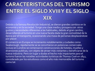 Debido a la famosa Revolución Industrial, se dieron grandes cambios en la economía y en la sociedad. Surge una clase media y prospera con  otros gustos y necesidades diferentes a las habituales, debido al gran cambio, desarrollando al turismo en una nueva faceta dada la gran comodidad de la época por el transporte, ocasionando una masa de personas desplazándose por placer. El comercio en Europa se incremento notablemente y ciudades como Seaborough, rápidamente se se convirtieron en potencias comerciales incluso en Londres se comenzaron construcciones de hoteles, muelles y diversiones publicas, con objeto de atraer más visitantes y beneficiarse de la nueva industria. Pero sin lugar a dudas el hecho más impactante para el turismo fueron las notables actividades turísticas de  Thomas Cook  en 1841, considerado por los estudiosos como el año más memorable del turismo como tal. 