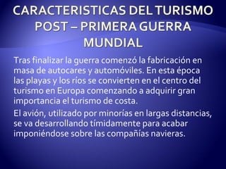 Tras finalizar la guerra comenzó la fabricación en masa de autocares y automóviles. En esta época las playas y los ríos se convierten en el centro del turismo en Europa comenzando a adquirir gran importancia el turismo de costa. El avión, utilizado por minorías en largas distancias, se va desarrollando tímidamente para acabar imponiéndose sobre las compañías navieras. 