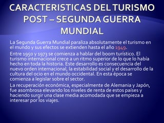 La Segunda Guerra Mundial paraliza absolutamente el turismo en el mundo y sus efectos se extienden hasta el año  1949 . Entre 1950 y 1973 se comienza a hablar del boom turístico. El turismo internacional crece a un ritmo superior de lo que lo había hecho en toda la historia. Este desarrollo es consecuencia del nuevo orden internacional, la estabilidad social y el desarrollo de la cultura del ocio en el mundo occidental. En esta época se comienza a legislar sobre el sector. La recuperación económica, especialmente de Alemania y Japón, fue asombrosa elevando los niveles de renta de estos países y haciendo surgir una clase media acomodada que se empieza a interesar por los viajes. 