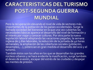 Pero la recuperación elevando el nivel de vida de sectores más importantes de la población de los países occidentales. Surge la llamada sociedad del bienestar en la que una vez cubiertas las necesidades básicas aparece el desarrollo del nivel de formación y el interés por viajar y conocer culturas. Por otra parte la nueva legislación laboral adoptando las vacaciones pagadas, la semana inglesa de 5 días laborales, la reducción de la jornada de 40 horas semanales, la ampliación de las coberturas sociales (jubilación, desempleo,…), potencian en gran medida el desarrollo del ocio y el turismo. También éstos son los años en los que se desarrollan los grandes núcleos urbanos y se hace evidente la masificación, surge también el deseo de evasión, escapar del estrés de las ciudades y despejar las mentes de presión. 