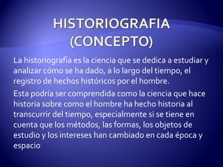 La historiografía es la ciencia que se dedica a estudiar y analizar cómo se ha dado, a lo largo del tiempo, el registro de hechos históricos por el hombre. Esta podría ser comprendida como la ciencia que hace historia sobre como el hombre ha hecho historia al transcurrir del tiempo, especialmente si se tiene en cuenta que los métodos, las formas, los objetos de estudio y los intereses han cambiado en cada época y espacio 